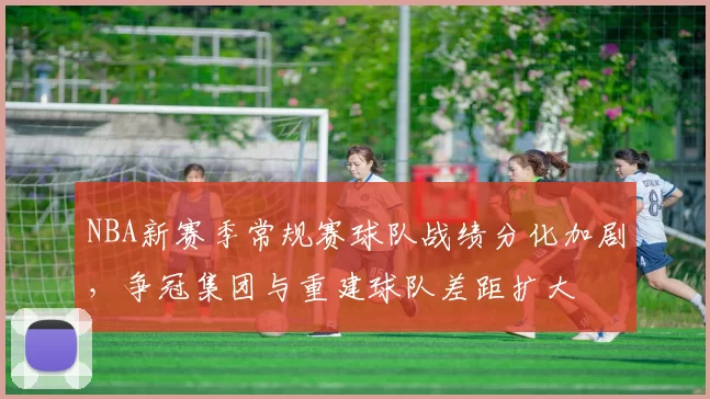 NBA新赛季常规赛球队战绩分化加剧,争冠集团与重建球队差距扩大