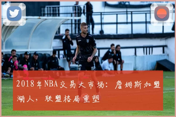 2018年NBA交易大市场:詹姆斯加盟湖人,联盟格局重塑