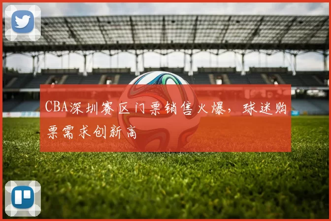 CBA深圳赛区门票销售火爆，球迷购票需求创新高