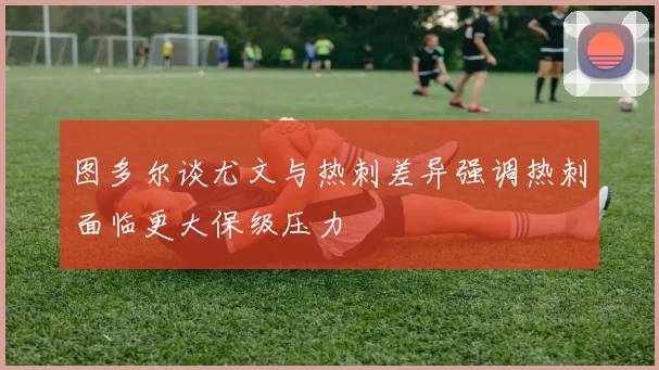 图多尔谈尤文与热刺差异强调热刺面临更大保级压力