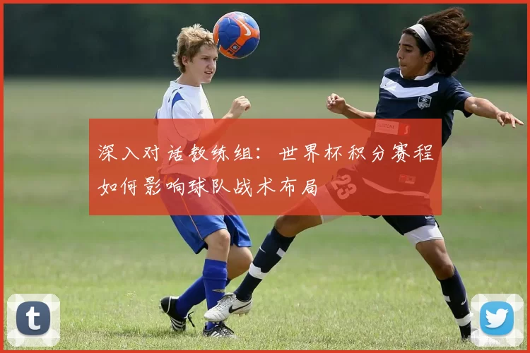 深入对话教练组:世界杯积分赛程如何影响球队战术布局