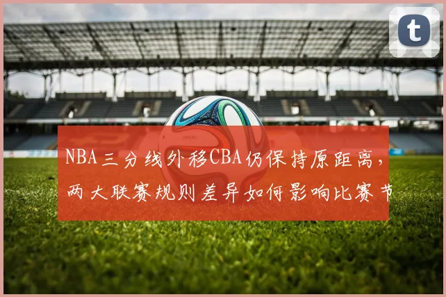 NBA三分线外移CBA仍保持原距离,两大联赛规则差异如何影响比赛节奏