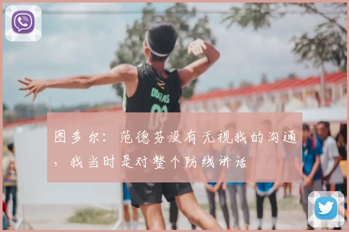 图多尔：范德芬没有无视我的沟通，我当时是对整个防线讲话