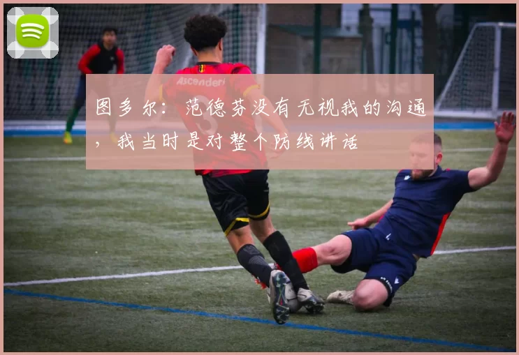 图多尔：范德芬没有无视我的沟通，我当时是对整个防线讲话