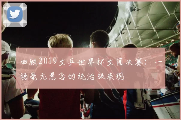 回顾2019女乒世界杯女团决赛：一场毫无悬念的统治级表现
