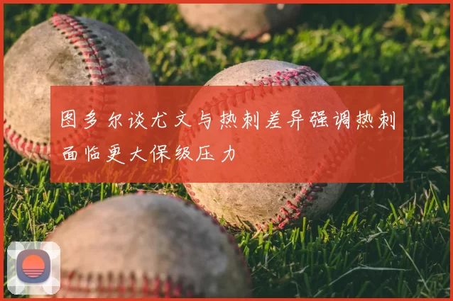 图多尔谈尤文与热刺差异强调热刺面临更大保级压力