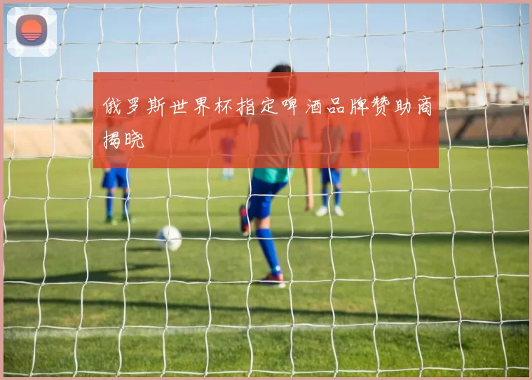 俄罗斯世界杯指定啤酒品牌赞助商揭晓