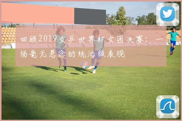 回顾2019女乒世界杯女团决赛:一场毫无悬念的统治级表现